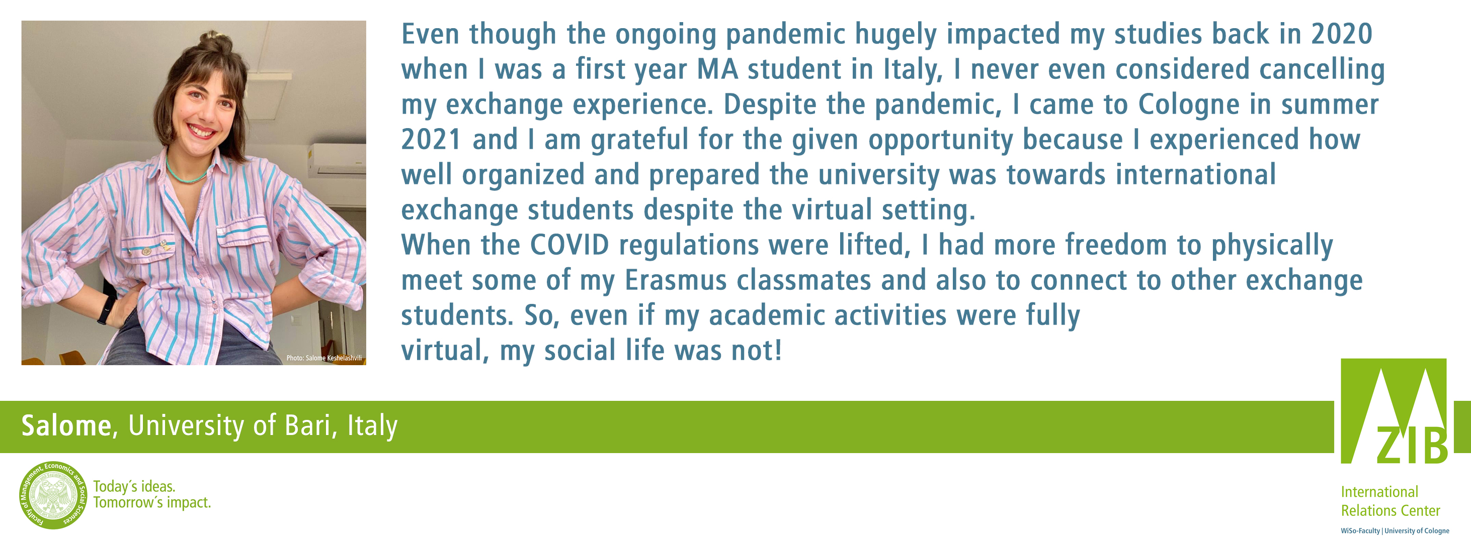 Even though the ongoing pandemic hugely impacted my studies back in 2020 when I was a first year MA student in Italy, I never even considered cancelling my exchange experience. Despite the pandemic, I came to Cologne in summer 2021 and I am grateful for the given opportunity because I experienced how well organized and prepared the university was towards international exchange students despite the virtual setting. When the COVID regulations were lifted, I had more freedom to physically meet some of my Erasmus classmates and also to connect to other exchange students. So, even if my academic activities were fully  virtual, my social life was not!