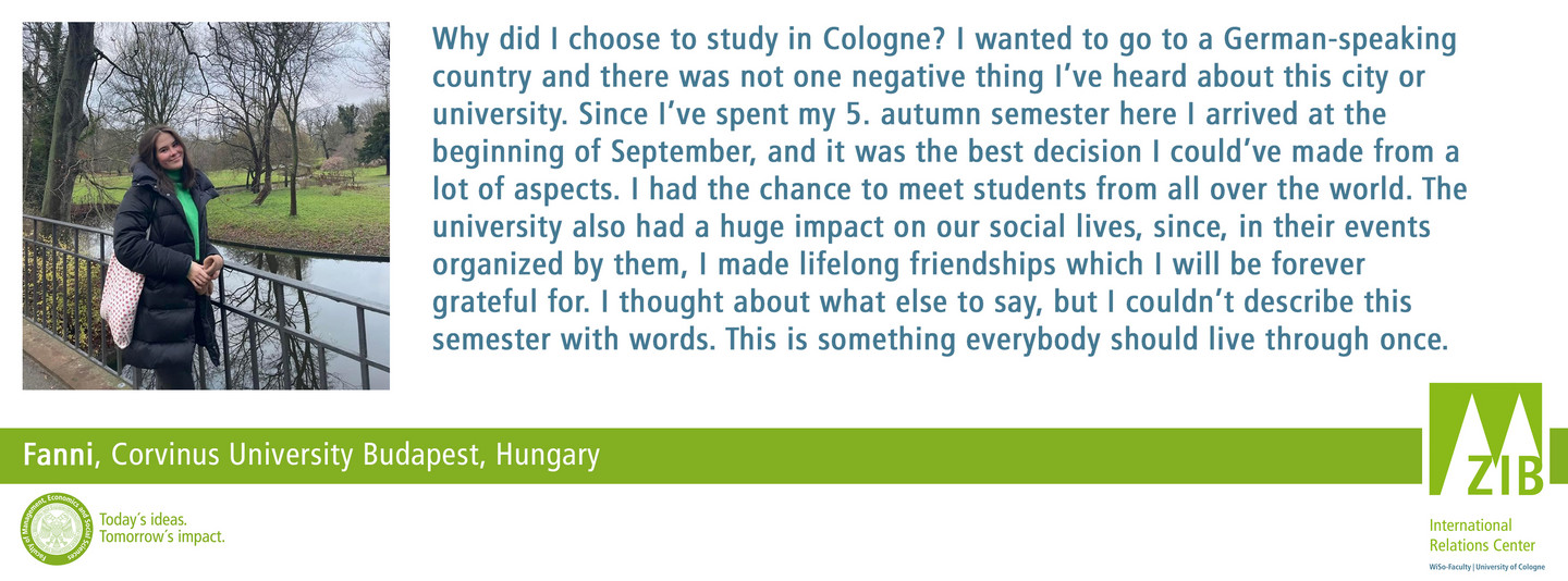 Why did I choose to study in Cologne? I wanted to go to a German-speaking country and there was not one negative thing I’ve heard about this city or university. Since I’ve spent my 5. autumn semester here I arrived at the beginning of September, and it was the best decision I could’ve made from a lot of aspects. I had the chance to meet students from all over the world. The university also had a huge impact on our social lives, since, in their events organized by them, I made lifelong friendships which I will be forever grateful for. I thought about what else to say, but I couldn’t describe this semester with words. This is something everybody should live through once.