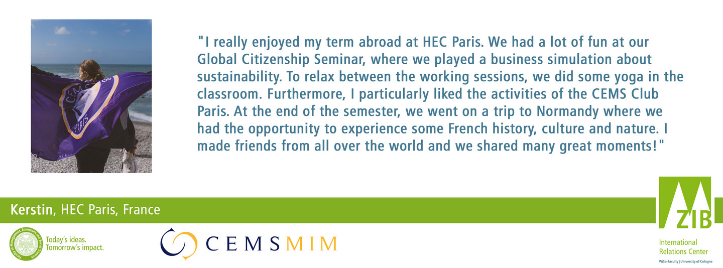 "I really enjoyed my term abroad at HEC Paris. We had a lot of fun at our Global Citizenship Seminar, where we played a business simulation about sustainability. To relax between the working sessions, we did some yoga in the classroom. Furthermore, I particularly liked the activities of the CEMS Club Paris. At the end of the semester, we went on a trip to Normandy where we had the opportunity to experience some French history, culture and nature. I made friends from all over the world and we shared many great moments!"